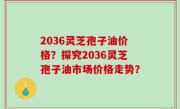 2036灵芝孢子油价格？探究2036灵芝孢子油市场价格走势？