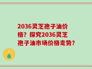 2036灵芝孢子油价格？探究2036灵芝孢子油市场价格走势？