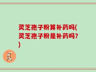灵芝孢子粉算补药吗(灵芝孢子粉是补药吗？)