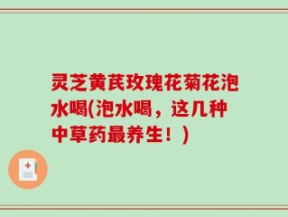 灵芝黄芪玫瑰花菊花泡水喝(泡水喝，这几种中草药最养生！)
