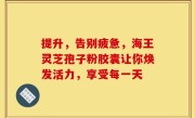 提升，告别疲惫，海王灵芝孢子粉胶囊让你焕发活力，享受每一天