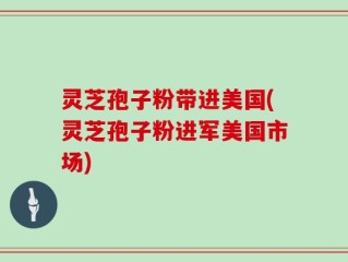 灵芝孢子粉带进美国(灵芝孢子粉进军美国市场)