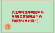 灵芝咖啡加牛奶能喝吗早餐(灵芝咖啡加牛奶的适宜饮用时间？)