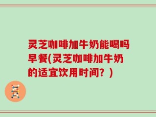 灵芝咖啡加牛奶能喝吗早餐(灵芝咖啡加牛奶的适宜饮用时间？)