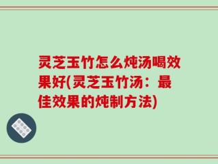 灵芝玉竹怎么炖汤喝效果好(灵芝玉竹汤：最佳效果的炖制方法)