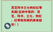 灵芝玛卡三七枸杞红枣天麻(五种中草药：灵芝、玛卡、三七、枸杞、红枣和天麻的身体益处！)