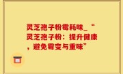 灵芝孢子粉霉耗味_“灵芝孢子粉：提升健康，避免霉变与重味”
