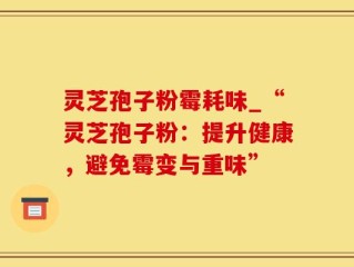 灵芝孢子粉霉耗味_“灵芝孢子粉：提升健康，避免霉变与重味”