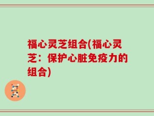 福心灵芝组合(福心灵芝：保护心脏免疫力的组合)
