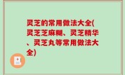 灵芝的常用做法大全(灵芝芝麻糊、灵芝精华、灵芝丸等常用做法大全)