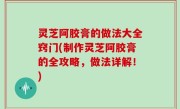 灵芝阿胶膏的做法大全窍门(制作灵芝阿胶膏的全攻略，做法详解！)