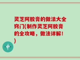 灵芝阿胶膏的做法大全窍门(制作灵芝阿胶膏的全攻略，做法详解！)