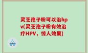 灵芝孢子粉可以治hpv(灵芝孢子粉有效治疗HPV，惊人效果)