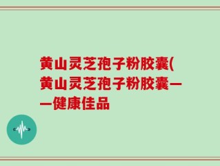 黄山灵芝孢子粉胶囊(黄山灵芝孢子粉胶囊——健康佳品