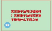 灵芝孢子油可以替换吗？灵芝孢子油和灵芝孢子粉有什么不同之处