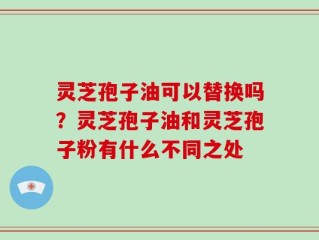 灵芝孢子油可以替换吗？灵芝孢子油和灵芝孢子粉有什么不同之处