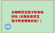 长期喝灵芝孢子粉有啥好处 (长期食用灵芝孢子粉有哪些好处？)
