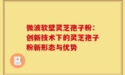 微波软壁灵芝孢子粉:创新技术下的灵芝孢子粉新形态与优势