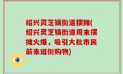 绍兴灵芝镇街道摆摊(绍兴灵芝镇街道周末摆摊火爆，吸引大批市民前来逛街购物)