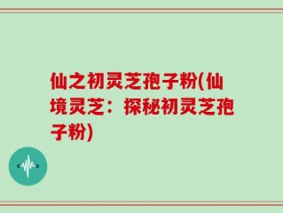 仙之初灵芝孢子粉(仙境灵芝：探秘初灵芝孢子粉)
