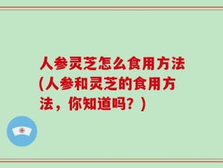 人参灵芝怎么食用方法(人参和灵芝的食用方法，你知道吗？)