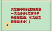 灵芝孢子粉的正确用量一次吃多少(灵芝孢子粉用量指南：每次适宜用量是多少？)