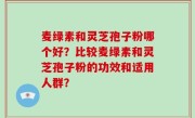 麦绿素和灵芝孢子粉哪个好？比较麦绿素和灵芝孢子粉的功效和适用人群？