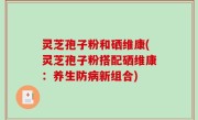 灵芝孢子粉和硒维康(灵芝孢子粉搭配硒维康：养生防病新组合)