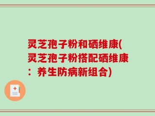 灵芝孢子粉和硒维康(灵芝孢子粉搭配硒维康：养生防病新组合)