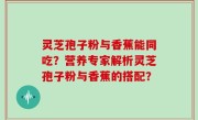 灵芝孢子粉与香蕉能同吃？营养专家解析灵芝孢子粉与香蕉的搭配？