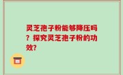 灵芝孢子粉能够降压吗？探究灵芝孢子粉的功效？