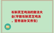 石斛灵芝鸡汤的做法大全(学做石斛灵芝鸡汤，营养滋补又养生)