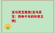 玉马灵芝寓意(玉马灵芝：传承千年的珍贵之物)