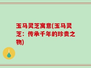 玉马灵芝寓意(玉马灵芝：传承千年的珍贵之物)