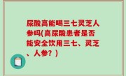 尿酸高能喝三七灵芝人参吗(高尿酸患者是否能安全饮用三七、灵芝、人参？)