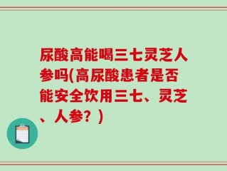 尿酸高能喝三七灵芝人参吗(高尿酸患者是否能安全饮用三七、灵芝、人参？)