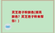 灵芝孢子粉肤色(提亮肤色？灵芝孢子粉来帮你！)