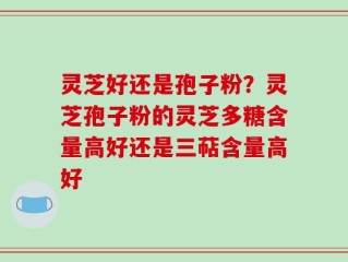 灵芝好还是孢子粉？灵芝孢子粉的灵芝多糖含量高好还是三萜含量高好