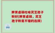 脾胃虚弱吃啥灵芝孢子粉好(脾胃虚弱，灵芝孢子粉是不错的选择)