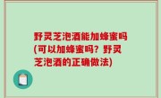 野灵芝泡酒能加蜂蜜吗(可以加蜂蜜吗？野灵芝泡酒的正确做法)