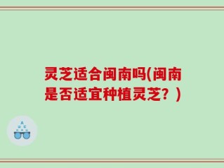 灵芝适合闽南吗(闽南是否适宜种植灵芝？)
