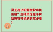 灵芝孢子粉超微粉碎机价格？选择灵芝孢子粉超微粉碎机的买家必看？