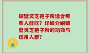 破壁灵芝孢子粉适合哪些人群吃？详细介绍破壁灵芝孢子粉的功效与适用人群？