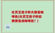 吃灵芝孢子粉大便是咖啡色(吃灵芝孢子粉后粪便变成咖啡色？)