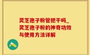 灵芝孢子粉管把干吗_灵芝孢子粉的神奇功效与使用方法详解
