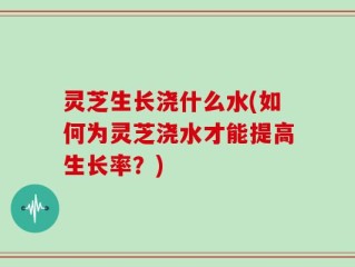 灵芝生长浇什么水(如何为灵芝浇水才能提高生长率？)