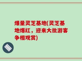 爆量灵芝基地(灵芝基地爆红，迎来大批游客争相观赏)