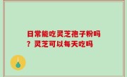 日常能吃灵芝孢子粉吗？灵芝可以每天吃吗