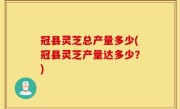 冠县灵芝总产量多少(冠县灵芝产量达多少？)