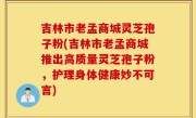 吉林市老孟商城灵芝孢子粉(吉林市老孟商城推出高质量灵芝孢子粉，护理身体健康妙不可言)